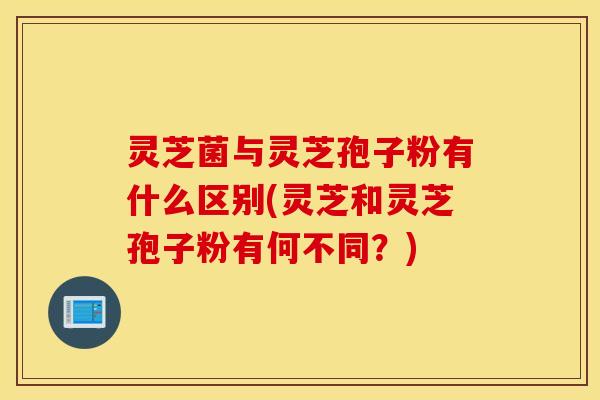 灵芝菌与灵芝孢子粉有什么区别(灵芝和灵芝孢子粉有何不同？)