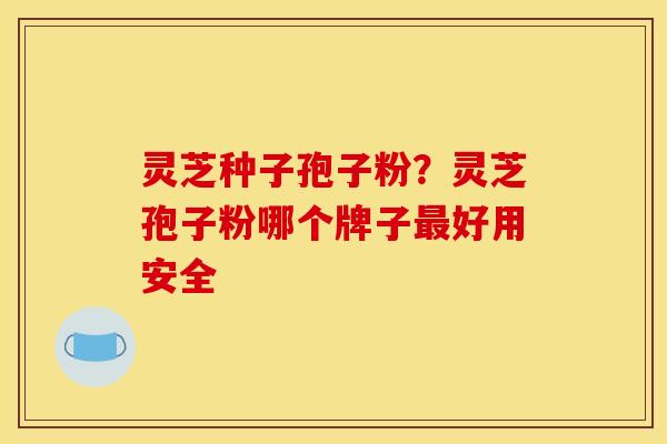 灵芝种子孢子粉？灵芝孢子粉哪个牌子最好用安全