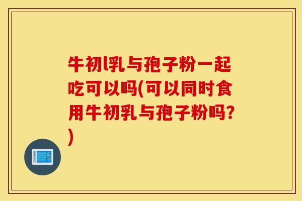 牛初l乳与孢子粉一起吃可以吗(可以同时食用牛初乳与孢子粉吗？)