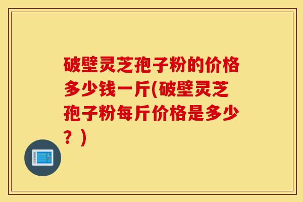 破壁灵芝孢子粉的价格多少钱一斤(破壁灵芝孢子粉每斤价格是多少？)