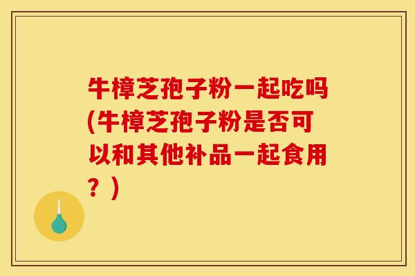 牛樟芝孢子粉一起吃吗(牛樟芝孢子粉是否可以和其他补品一起食用？)