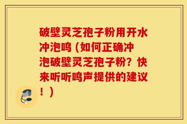 破壁灵芝孢子粉用开水冲泡鸣 (如何正确冲泡破壁灵芝孢子粉？快来听听鸣声提供的建议！)