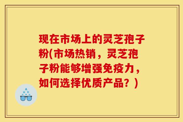 现在市场上的灵芝孢子粉(市场热销，灵芝孢子粉能够增强免疫力，如何选择优质产品？)