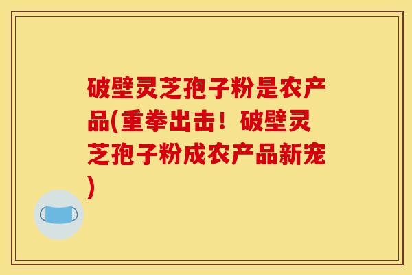 破壁灵芝孢子粉是农产品(重拳出击！破壁灵芝孢子粉成农产品新宠)