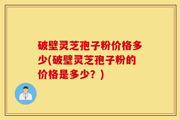 破壁灵芝孢子粉价格多少(破壁灵芝孢子粉的价格是多少？)