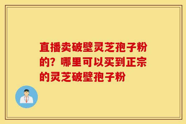 直播卖破壁灵芝孢子粉的？哪里可以买到正宗的灵芝破壁孢子粉