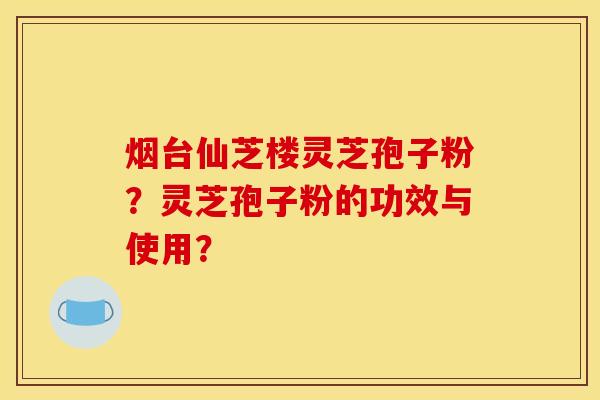 烟台仙芝楼灵芝孢子粉？灵芝孢子粉的功效与使用？