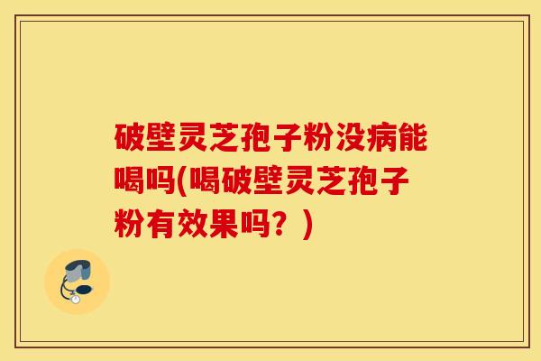 破壁灵芝孢子粉没病能喝吗(喝破壁灵芝孢子粉有效果吗？)