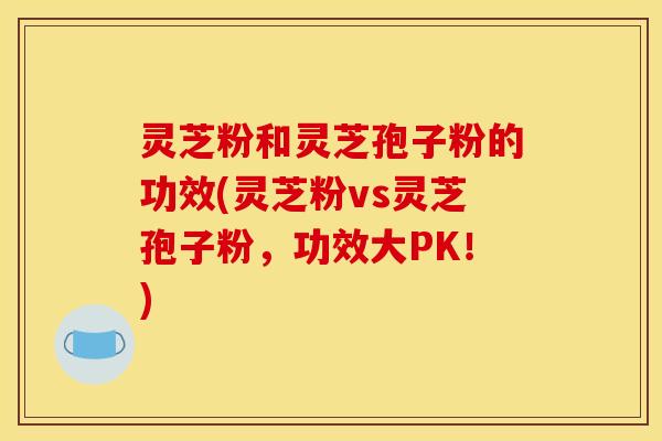 灵芝粉和灵芝孢子粉的功效(灵芝粉vs灵芝孢子粉，功效大PK！)