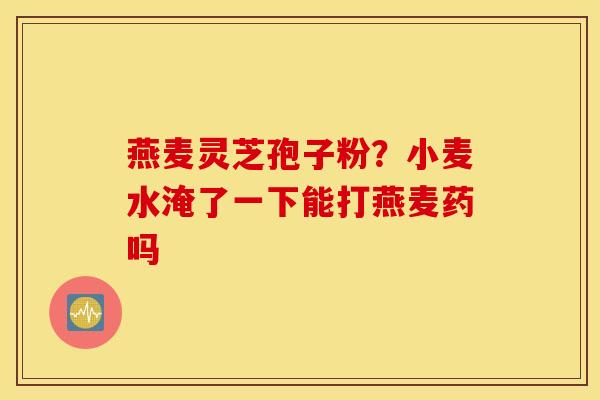 燕麦灵芝孢子粉？小麦水淹了一下能打燕麦药吗