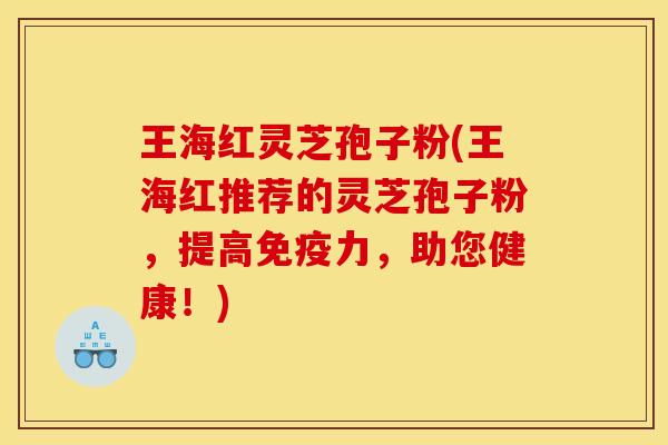 王海红灵芝孢子粉(王海红推荐的灵芝孢子粉，提高免疫力，助您健康！)