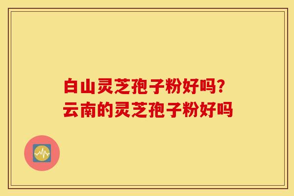 白山灵芝孢子粉好吗？云南的灵芝孢子粉好吗