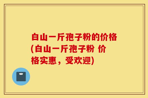 白山一斤孢子粉的价格(白山一斤孢子粉 价格实惠，受欢迎)