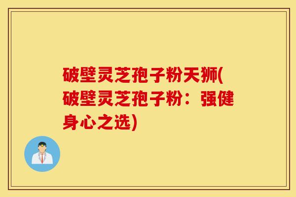 破壁灵芝孢子粉天狮(破壁灵芝孢子粉：强健身心之选)