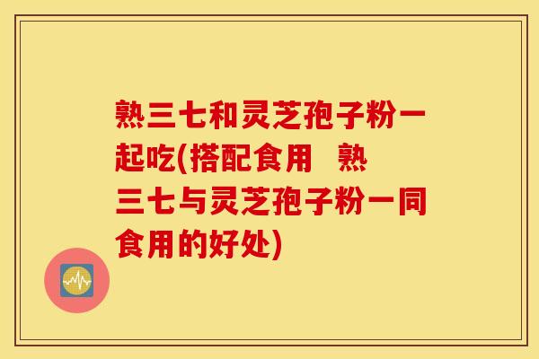 熟三七和灵芝孢子粉一起吃(搭配食用  熟三七与灵芝孢子粉一同食用的好处)