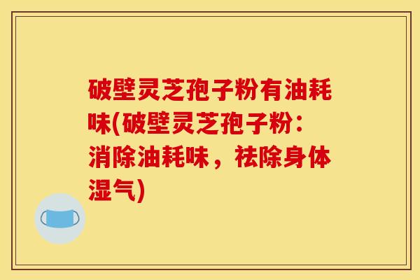 破壁灵芝孢子粉有油耗味(破壁灵芝孢子粉：消除油耗味，祛除身体湿气)