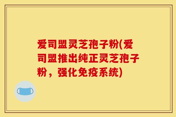 爱司盟灵芝孢子粉(爱司盟推出纯正灵芝孢子粉，强化免疫系统)