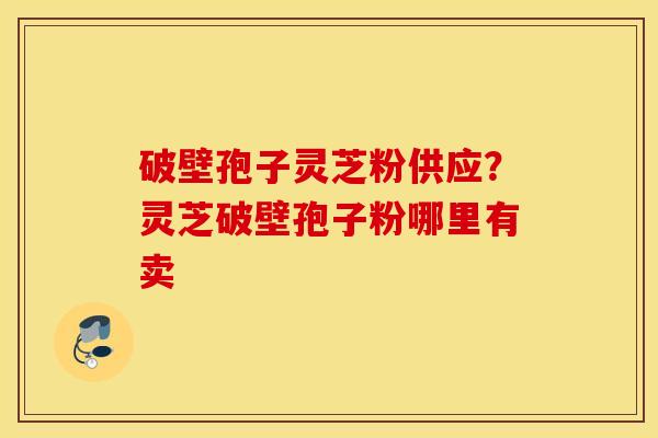 破壁孢子灵芝粉供应？灵芝破壁孢子粉哪里有卖