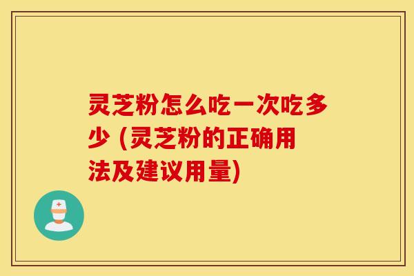 灵芝粉怎么吃一次吃多少 (灵芝粉的正确用法及建议用量)