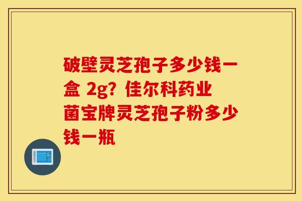 破壁灵芝孢子多少钱一盒 2g？佳尔科药业菌宝牌灵芝孢子粉多少钱一瓶