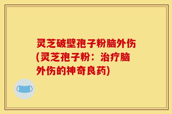 灵芝破壁孢子粉脑外伤(灵芝孢子粉：治疗脑外伤的神奇良药)