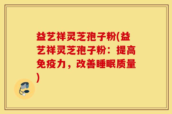 益艺祥灵芝孢子粉(益艺祥灵芝孢子粉：提高免疫力，改善睡眠质量)