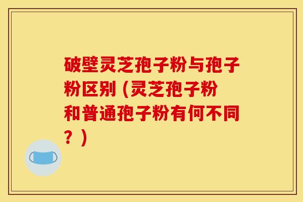 破壁灵芝孢子粉与孢子粉区别 (灵芝孢子粉和普通孢子粉有何不同？)