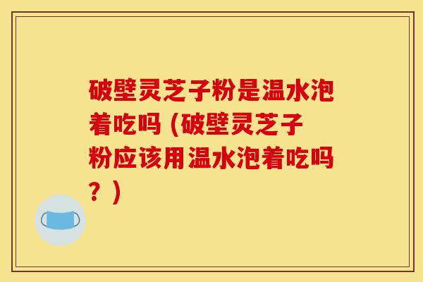 破壁灵芝子粉是温水泡着吃吗 (破壁灵芝子粉应该用温水泡着吃吗？)