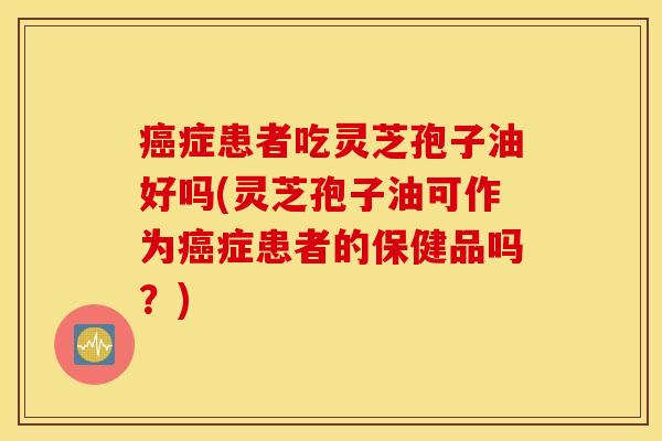 癌症患者吃灵芝孢子油好吗(灵芝孢子油可作为癌症患者的保健品吗？)