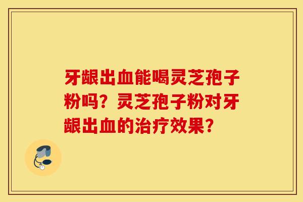牙龈出血能喝灵芝孢子粉吗？灵芝孢子粉对牙龈出血的治疗效果？