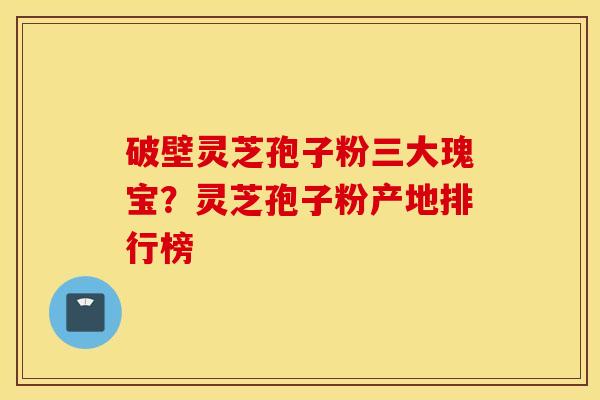 破壁灵芝孢子粉三大瑰宝？灵芝孢子粉产地排行榜