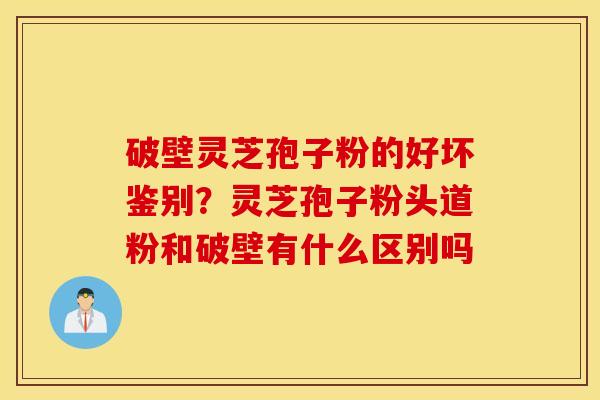 破壁灵芝孢子粉的好坏鉴别？灵芝孢子粉头道粉和破壁有什么区别吗