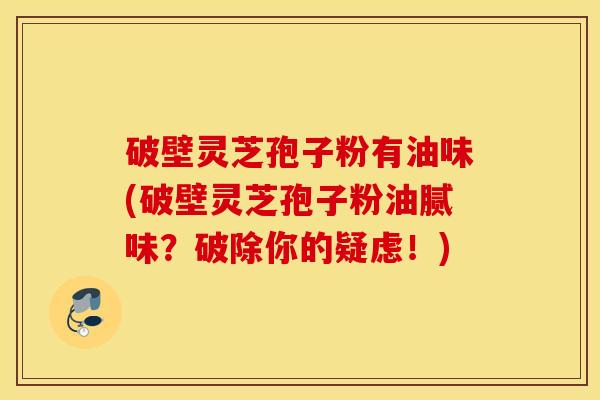 破壁灵芝孢子粉有油味(破壁灵芝孢子粉油腻味？破除你的疑虑！)