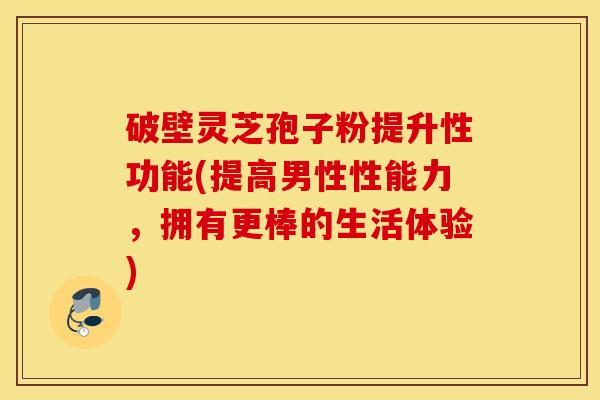 破壁灵芝孢子粉提升性功能(提高男性性能力，拥有更棒的生活体验)