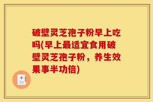 破壁灵芝孢子粉早上吃吗(早上最适宜食用破壁灵芝孢子粉，养生效果事半功倍)