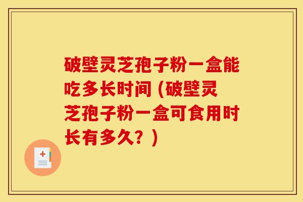 破壁灵芝孢子粉一盒能吃多长时间 (破壁灵芝孢子粉一盒可食用时长有多久？)