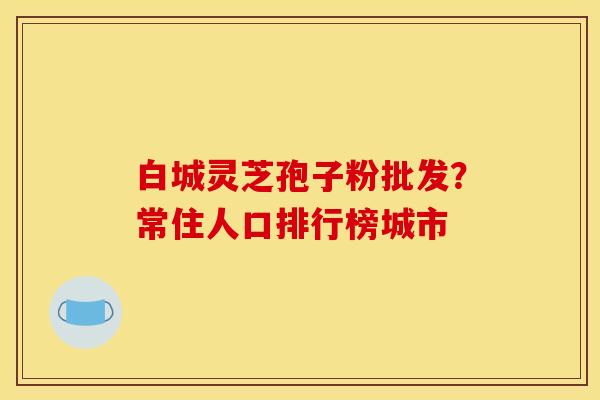 白城灵芝孢子粉批发？常住人口排行榜城市