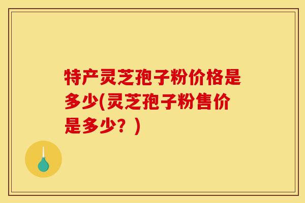 特产灵芝孢子粉价格是多少(灵芝孢子粉售价是多少？)