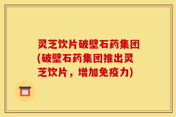 灵芝饮片破壁石药集团(破壁石药集团推出灵芝饮片，增加免疫力)