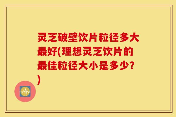 灵芝破壁饮片粒径多大最好(理想灵芝饮片的最佳粒径大小是多少？)