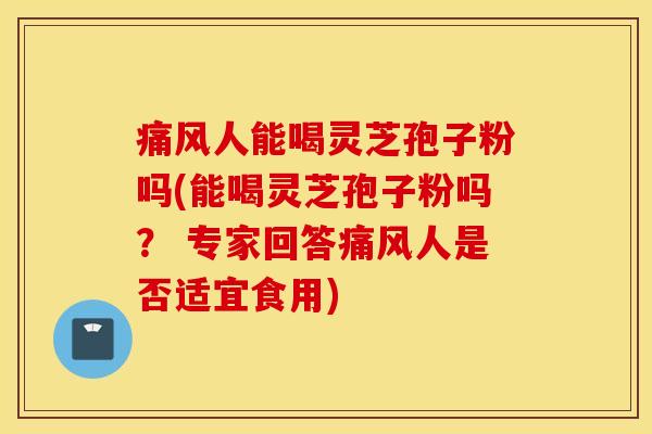 痛风人能喝灵芝孢子粉吗(能喝灵芝孢子粉吗？ 专家回答痛风人是否适宜食用)