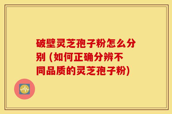 破壁灵芝孢子粉怎么分别 (如何正确分辨不同品质的灵芝孢子粉)