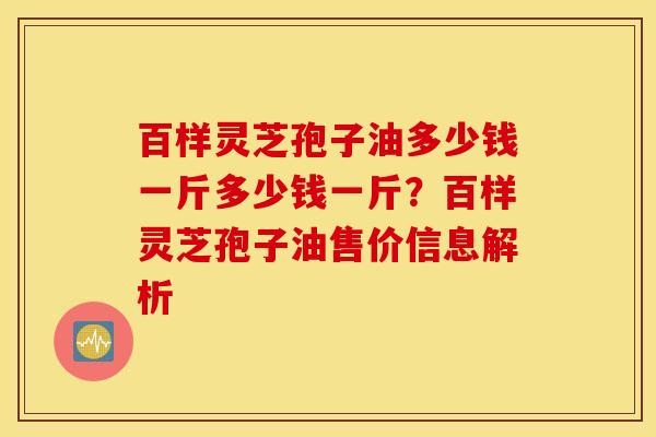 百样灵芝孢子油多少钱一斤多少钱一斤？百样灵芝孢子油售价信息解析