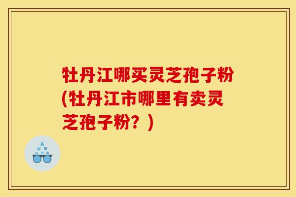 牡丹江哪买灵芝孢子粉(牡丹江市哪里有卖灵芝孢子粉？)