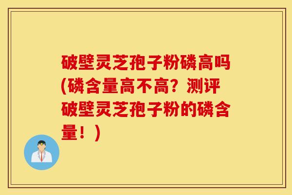 破壁灵芝孢子粉磷高吗(磷含量高不高？测评破壁灵芝孢子粉的磷含量！)