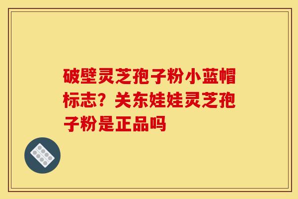 破壁灵芝孢子粉小蓝帽标志？关东娃娃灵芝孢子粉是正品吗
