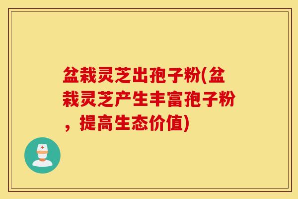 盆栽灵芝出孢子粉(盆栽灵芝产生丰富孢子粉，提高生态价值)