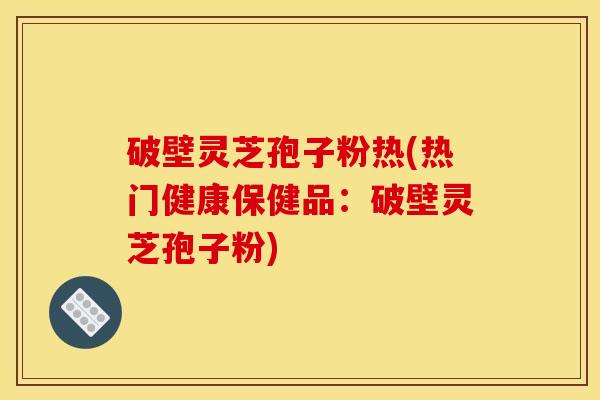 破壁灵芝孢子粉热(热门健康保健品：破壁灵芝孢子粉)