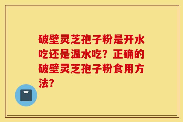 破壁灵芝孢子粉是开水吃还是温水吃？正确的破壁灵芝孢子粉食用方法？