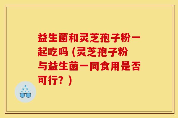 益生菌和灵芝孢子粉一起吃吗 (灵芝孢子粉与益生菌一同食用是否可行？)